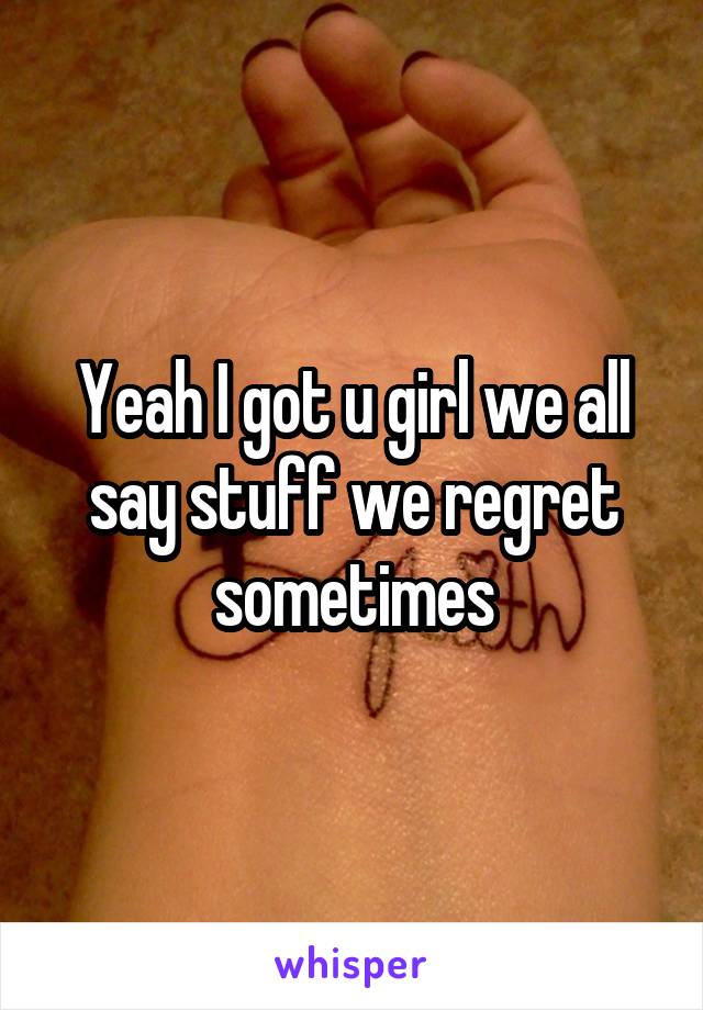 Yeah I got u girl we all say stuff we regret sometimes