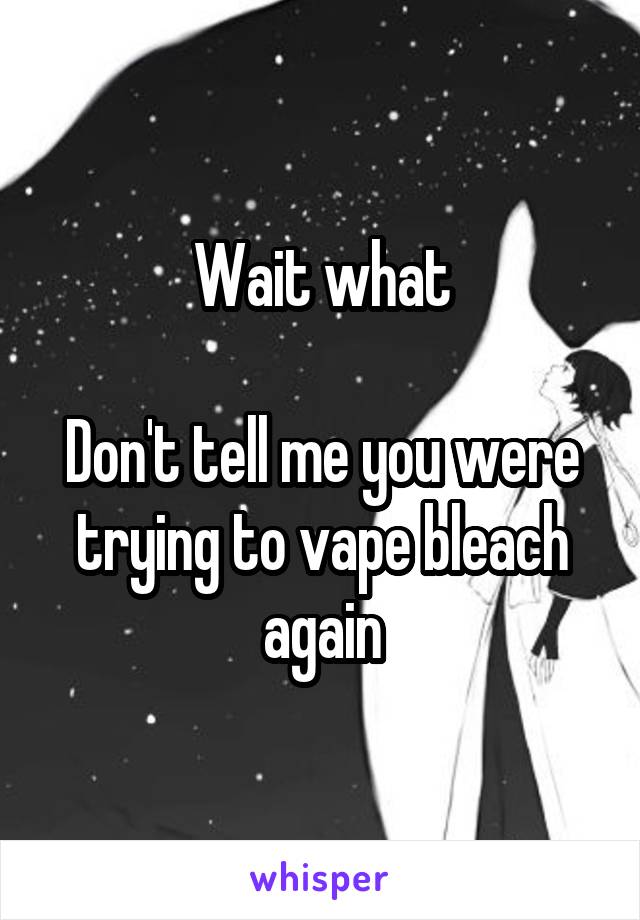 Wait what

Don't tell me you were trying to vape bleach again