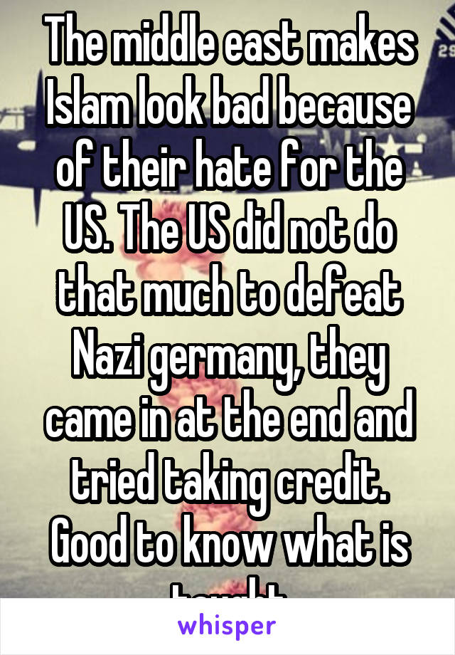 The middle east makes Islam look bad because of their hate for the US. The US did not do that much to defeat Nazi germany, they came in at the end and tried taking credit. Good to know what is taught