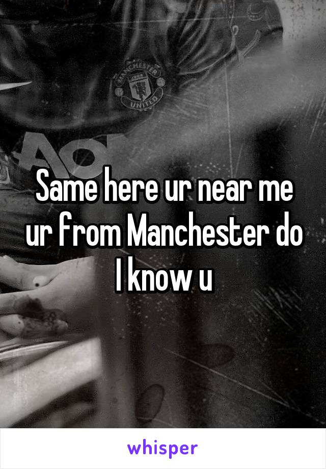 Same here ur near me ur from Manchester do I know u