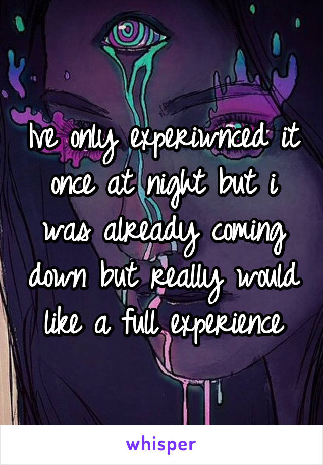 Ive only experiwnced it once at night but i was already coming down but really would like a full experience