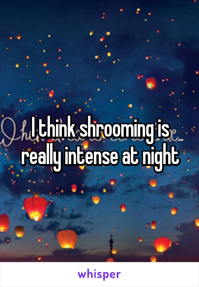 I think shrooming is really intense at night