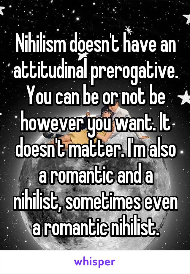 Nihilism doesn't have an attitudinal prerogative. You can be or not be however you want. It doesn't matter. I'm also a romantic and a nihilist, sometimes even a romantic nihilist.