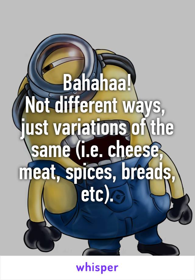 Bahahaa!
Not different ways,  just variations of the same (i.e. cheese, meat, spices, breads, etc).