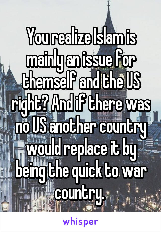 You realize Islam is mainly an issue for themself and the US right? And if there was no US another country would replace it by being the quick to war country. 