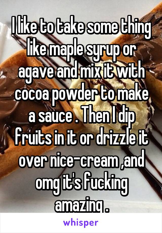 I like to take some thing like maple syrup or agave and mix it with cocoa powder to make a sauce . Then I dip fruits in it or drizzle it over nice-cream ,and omg it's fucking amazing .