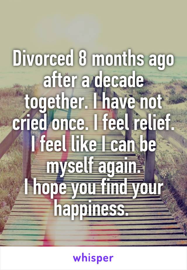 Divorced 8 months ago after a decade together. I have not cried once. I feel relief. I feel like I can be myself again.
I hope you find your happiness. 