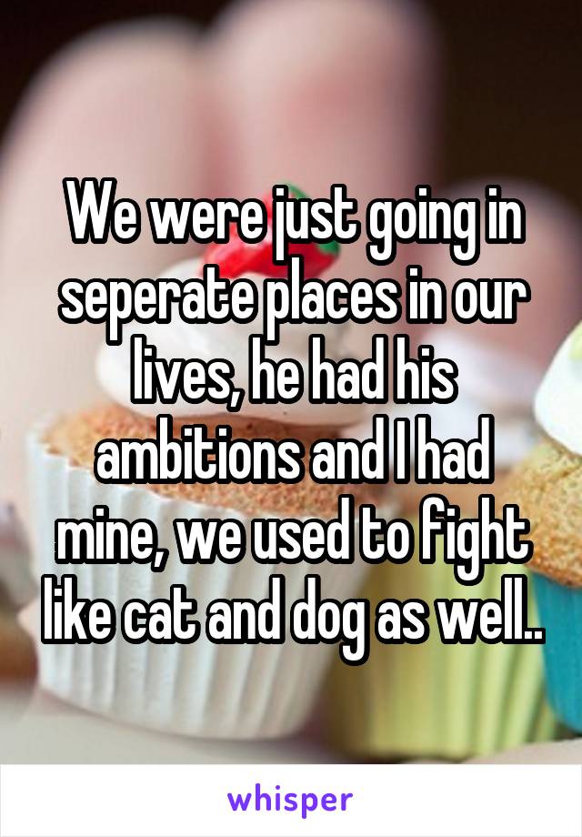 We were just going in seperate places in our lives, he had his ambitions and I had mine, we used to fight like cat and dog as well..