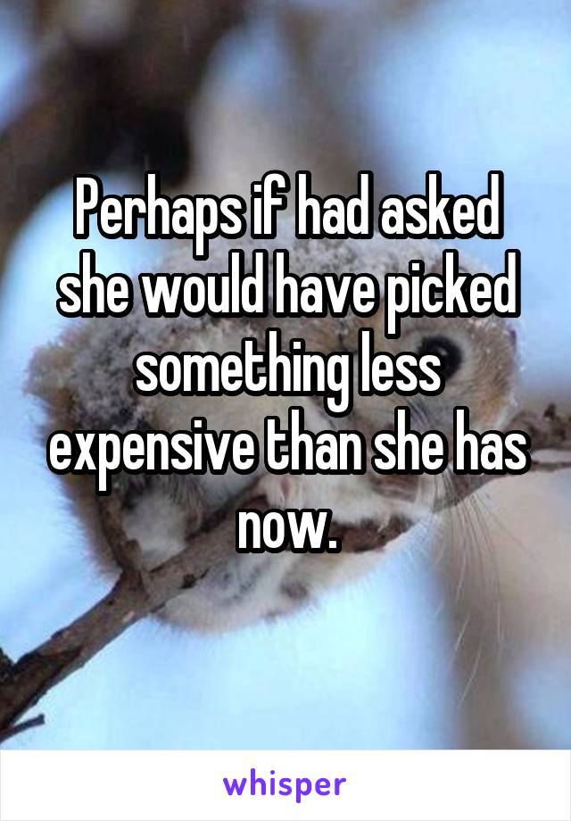 Perhaps if had asked she would have picked something less expensive than she has now.

