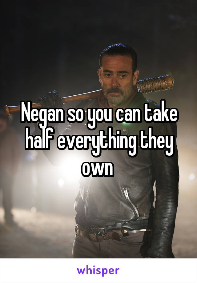 Negan so you can take half everything they own 