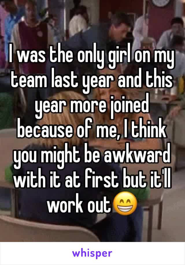 I was the only girl on my team last year and this year more joined because of me, I think you might be awkward with it at first but it'll work out😁