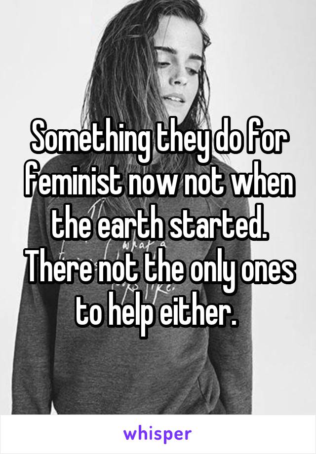 Something they do for feminist now not when the earth started. There not the only ones to help either. 