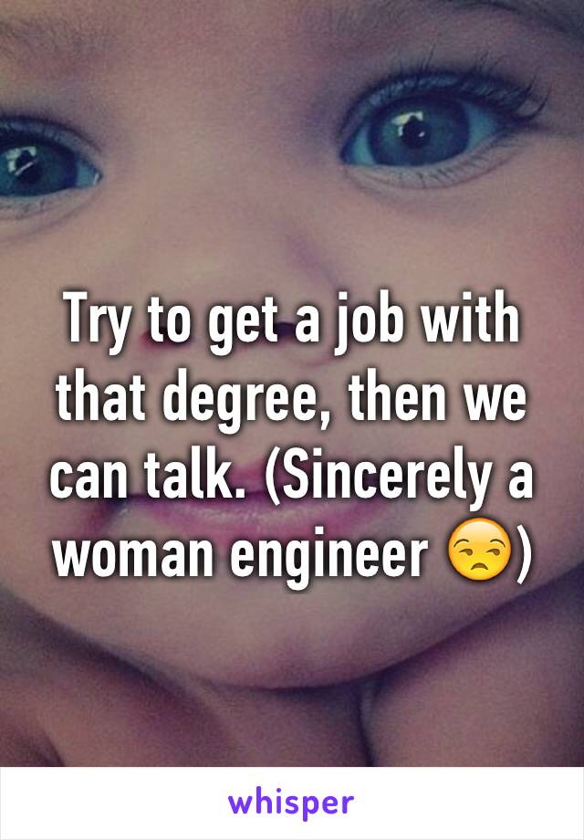 Try to get a job with that degree, then we can talk. (Sincerely a woman engineer 😒)