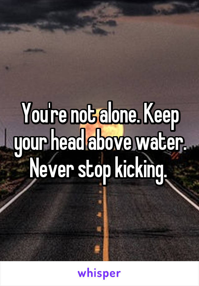 You're not alone. Keep your head above water. Never stop kicking. 