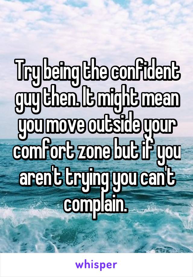 Try being the confident guy then. It might mean you move outside your comfort zone but if you aren't trying you can't complain. 