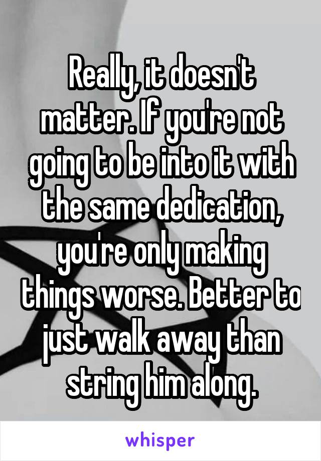 Really, it doesn't matter. If you're not going to be into it with the same dedication, you're only making things worse. Better to just walk away than string him along.