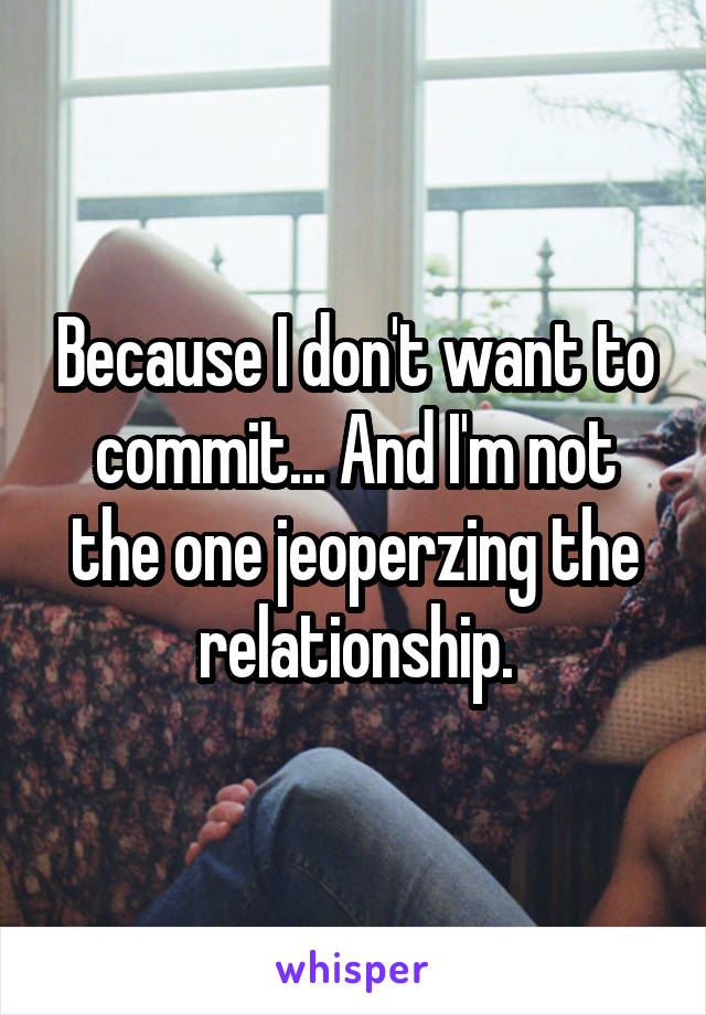 Because I don't want to commit... And I'm not the one jeoperzing the relationship.