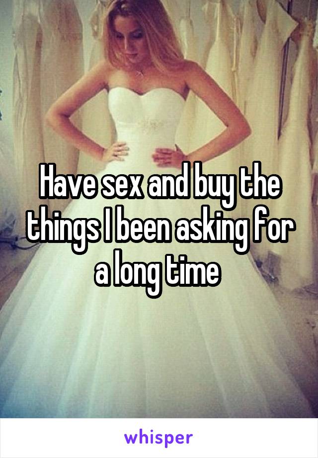 Have sex and buy the things I been asking for a long time 