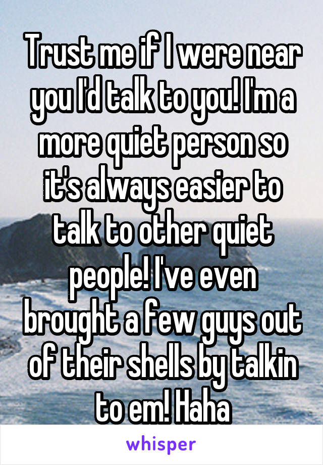 Trust me if I were near you I'd talk to you! I'm a more quiet person so it's always easier to talk to other quiet people! I've even brought a few guys out of their shells by talkin to em! Haha