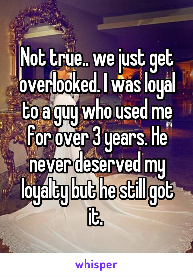 Not true.. we just get overlooked. I was loyal to a guy who used me for over 3 years. He never deserved my loyalty but he still got it. 