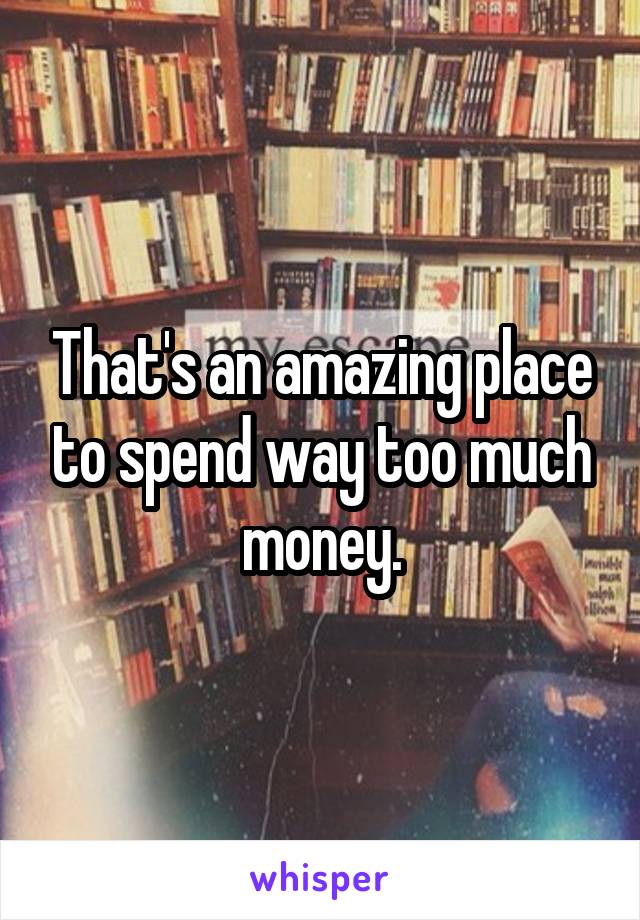 That's an amazing place to spend way too much money.