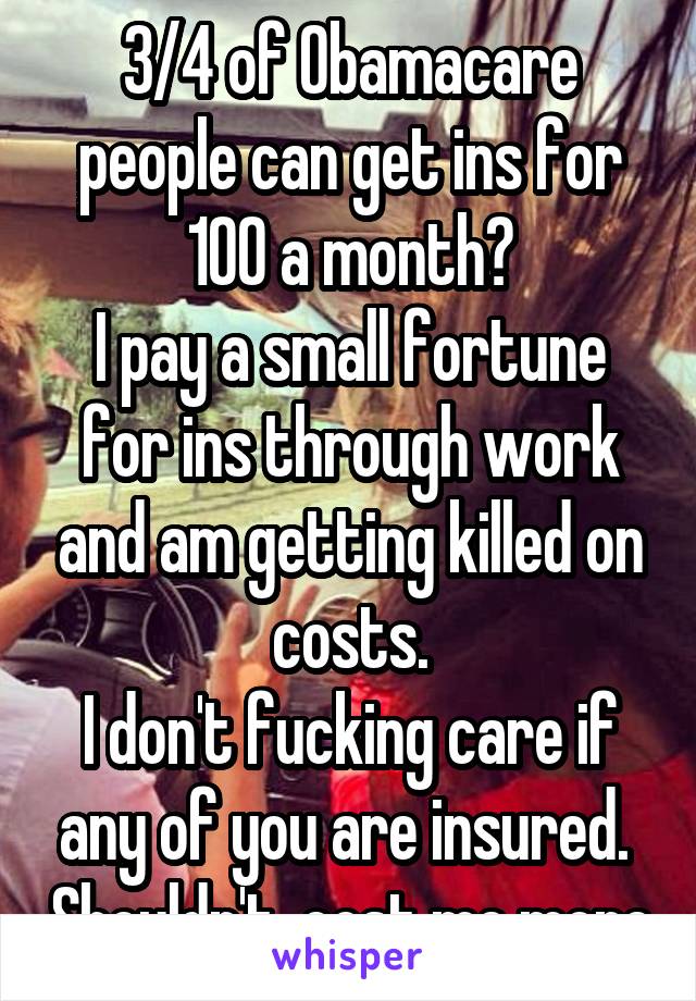 3/4 of Obamacare people can get ins for 100 a month?
I pay a small fortune for ins through work and am getting killed on costs.
I don't fucking care if any of you are insured.  Shouldn't  cost me more