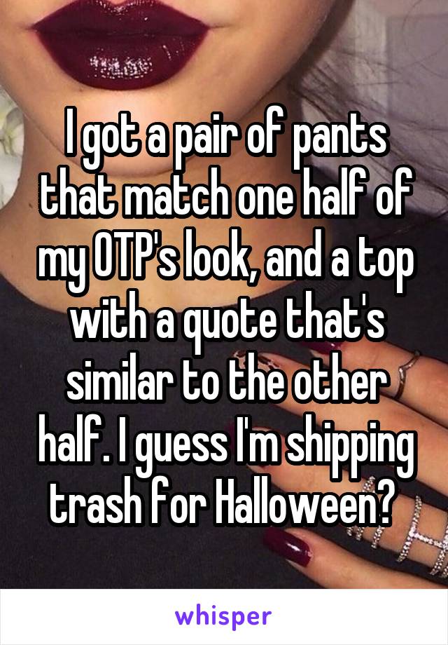 I got a pair of pants that match one half of my OTP's look, and a top with a quote that's similar to the other half. I guess I'm shipping trash for Halloween? 