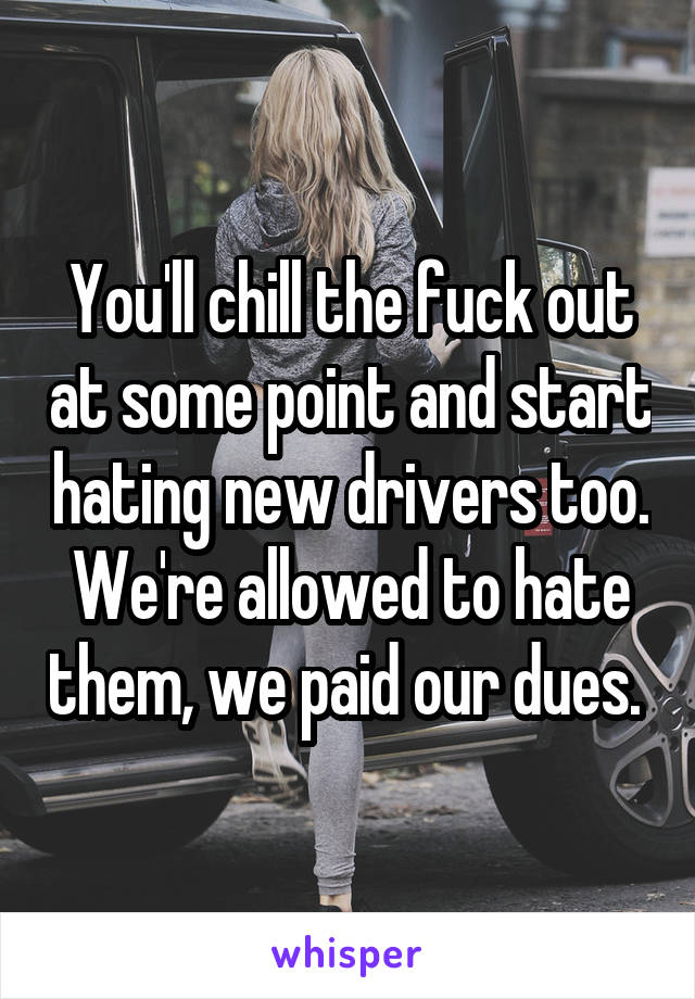 You'll chill the fuck out at some point and start hating new drivers too. We're allowed to hate them, we paid our dues. 