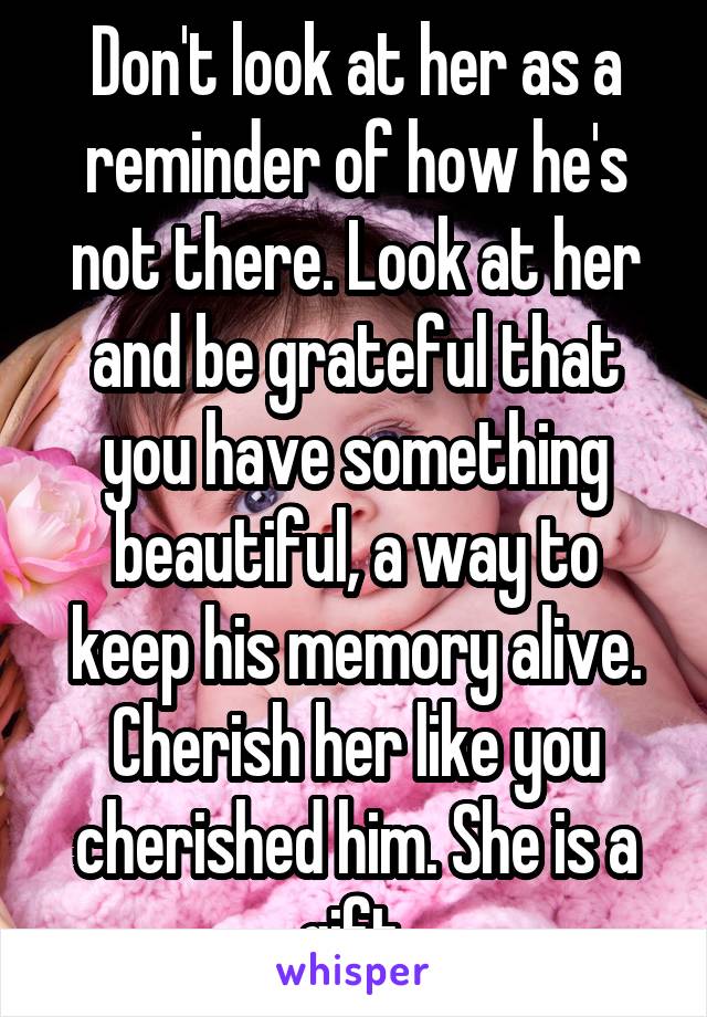 Don't look at her as a reminder of how he's not there. Look at her and be grateful that you have something beautiful, a way to keep his memory alive. Cherish her like you cherished him. She is a gift.