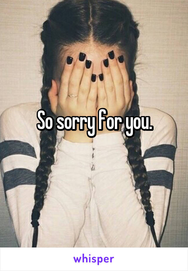 So sorry for you.
