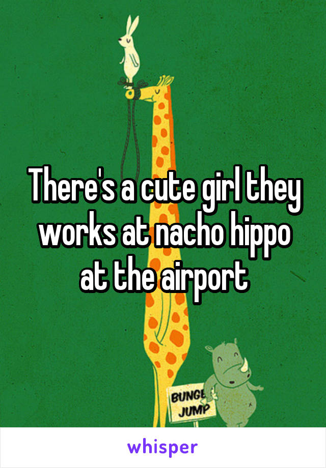 There's a cute girl they works at nacho hippo at the airport