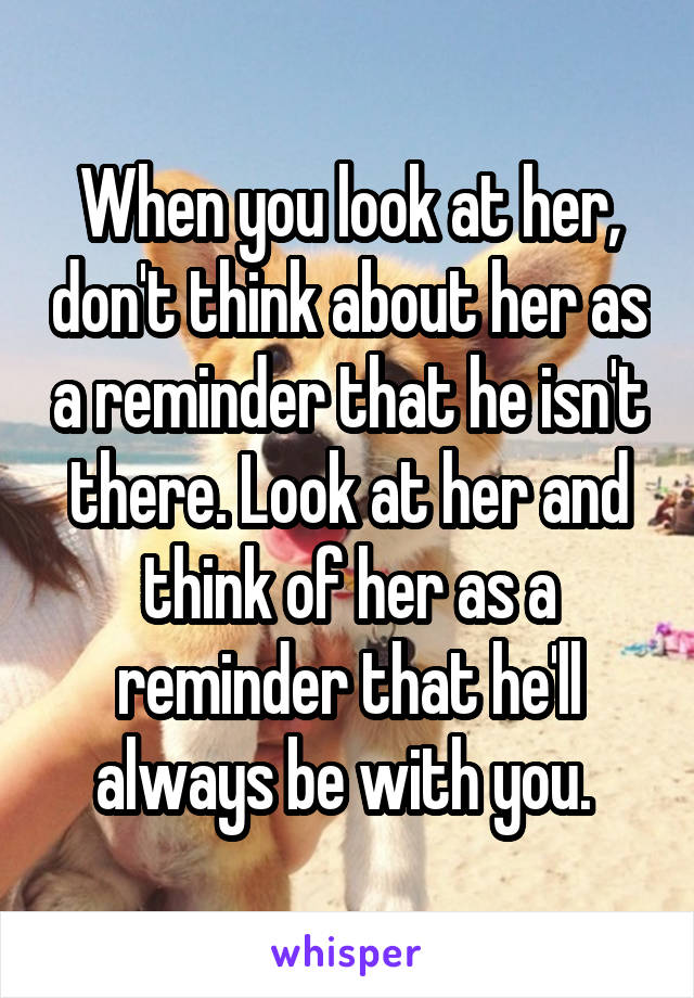 When you look at her, don't think about her as a reminder that he isn't there. Look at her and think of her as a reminder that he'll always be with you. 