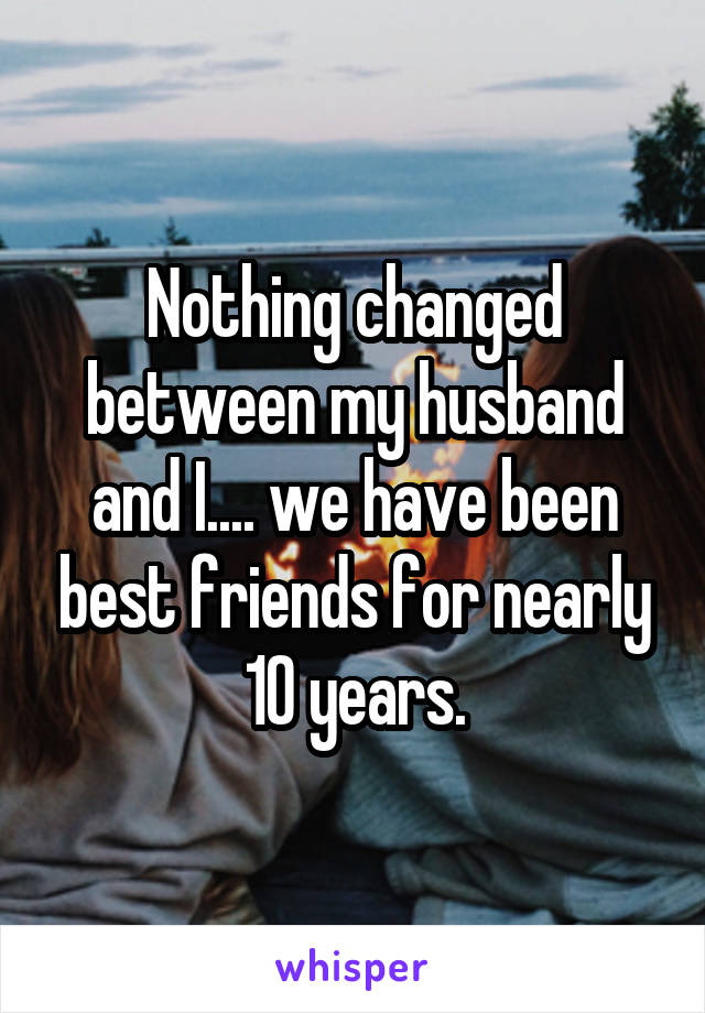 Nothing changed between my husband and I.... we have been best friends for nearly 10 years.