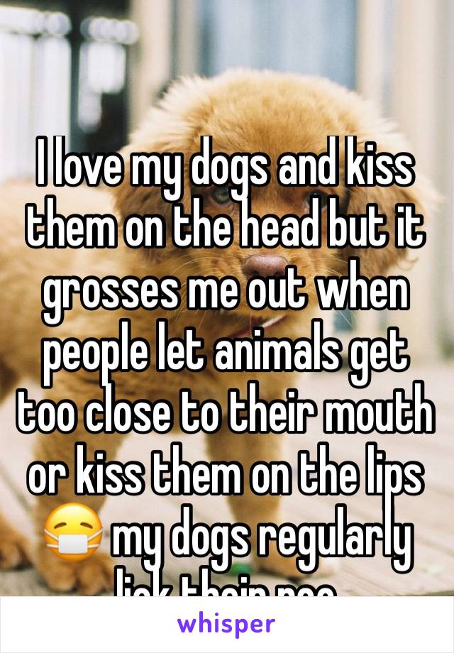I love my dogs and kiss them on the head but it grosses me out when people let animals get  too close to their mouth or kiss them on the lips 😷 my dogs regularly lick their poo 