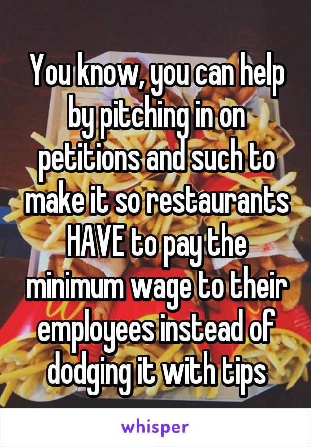 You know, you can help by pitching in on petitions and such to make it so restaurants HAVE to pay the minimum wage to their employees instead of dodging it with tips