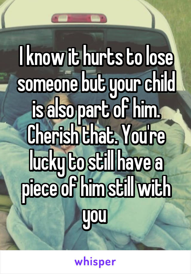 I know it hurts to lose someone but your child is also part of him. Cherish that. You're lucky to still have a piece of him still with you 