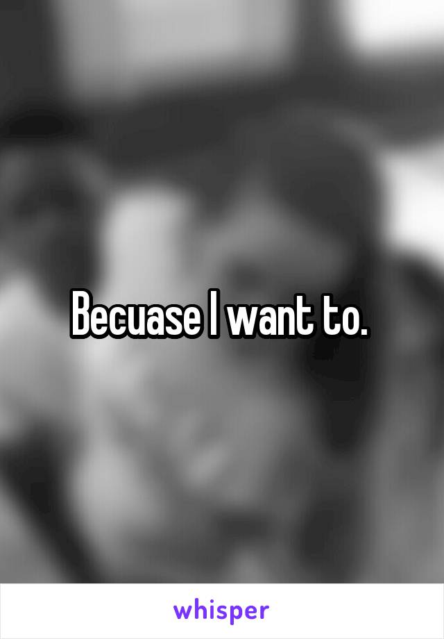 Becuase I want to. 