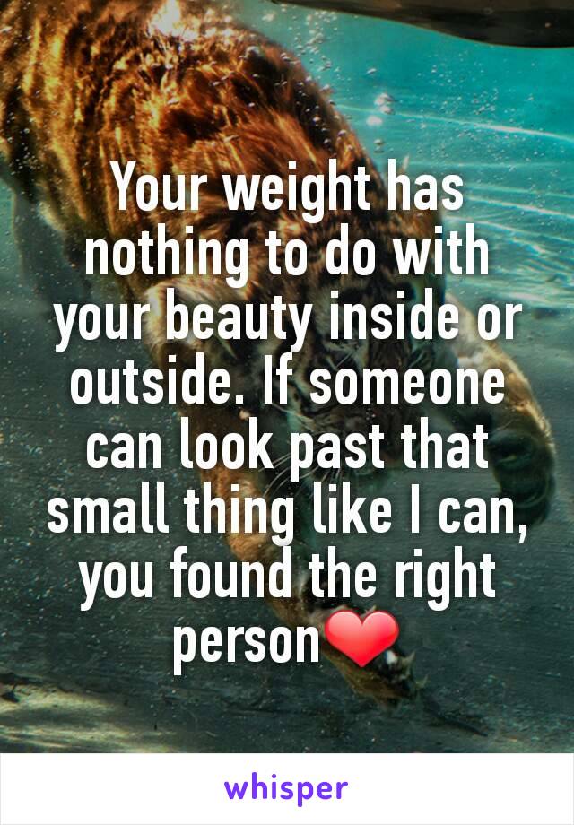 Your weight has nothing to do with your beauty inside or outside. If someone can look past that small thing like I can, you found the right person❤