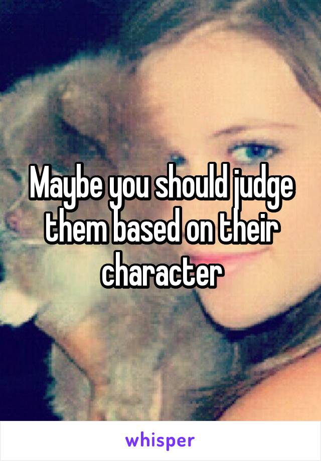 Maybe you should judge them based on their character