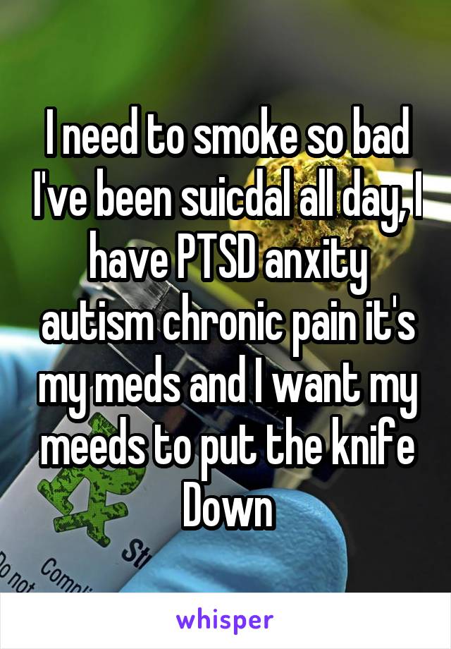 I need to smoke so bad I've been suicdal all day, I have PTSD anxity autism chronic pain it's my meds and I want my meeds to put the knife Down