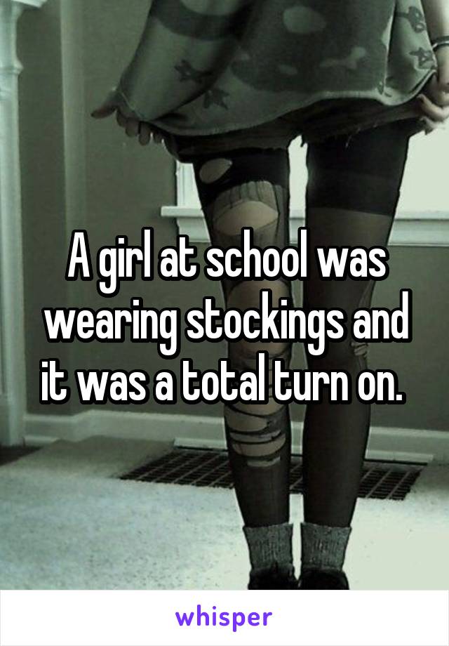 A girl at school was wearing stockings and it was a total turn on. 