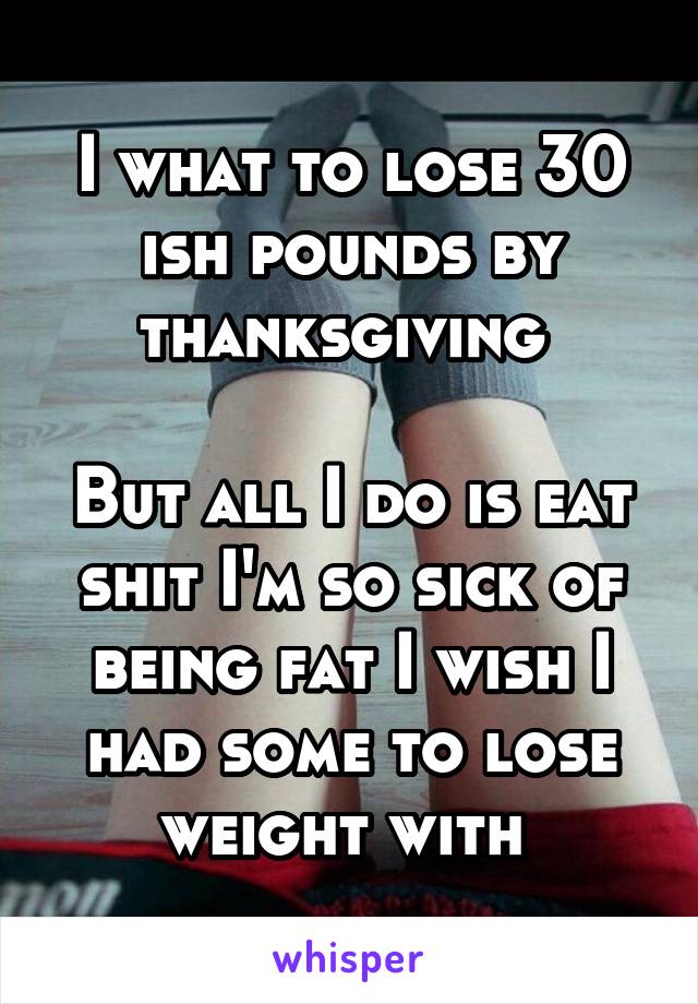 I what to lose 30 ish pounds by thanksgiving 

But all I do is eat shit I'm so sick of being fat I wish I had some to lose weight with 