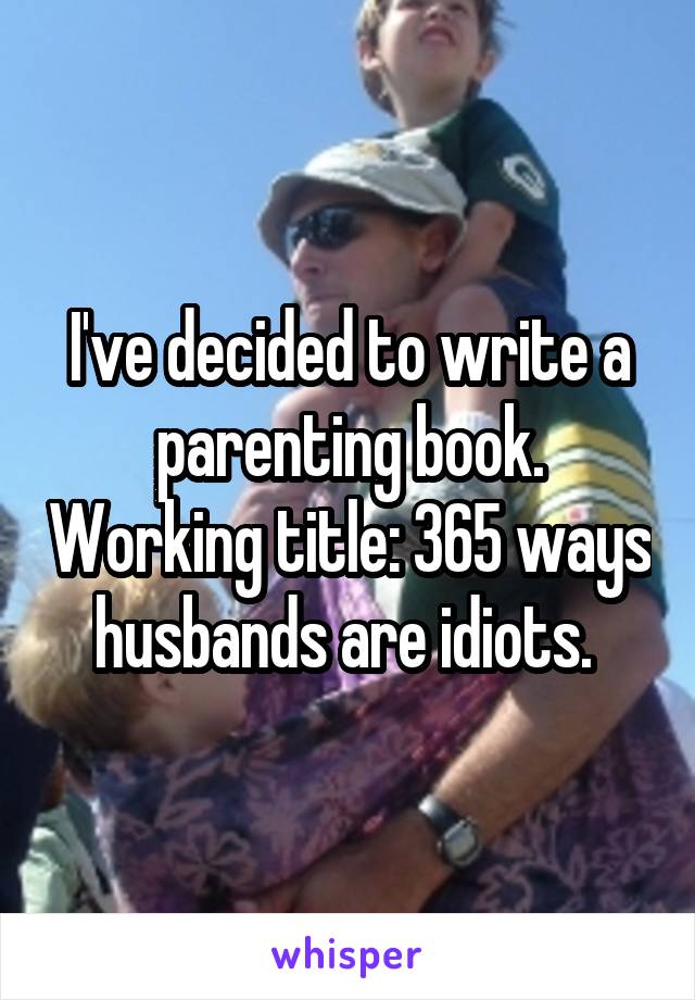 I've decided to write a parenting book. Working title: 365 ways husbands are idiots. 