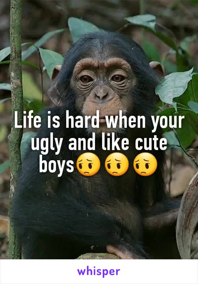 Life is hard when your ugly and like cute boys😔😔😔