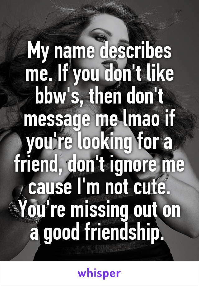 My name describes me. If you don't like bbw's, then don't message me lmao if you're looking for a friend, don't ignore me cause I'm not cute. You're missing out on a good friendship. 