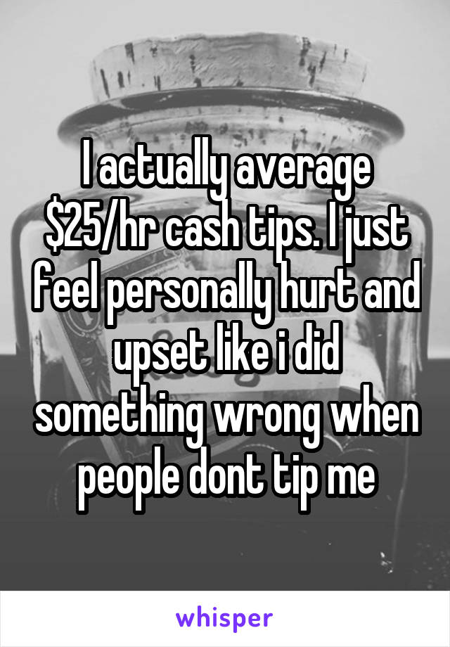 I actually average $25/hr cash tips. I just feel personally hurt and upset like i did something wrong when people dont tip me