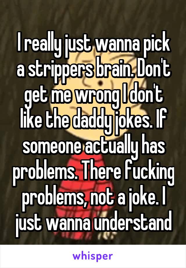 I really just wanna pick a strippers brain. Don't get me wrong I don't like the daddy jokes. If someone actually has problems. There fucking problems, not a joke. I just wanna understand