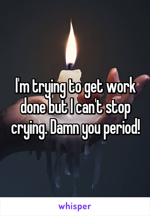 I'm trying to get work done but I can't stop crying. Damn you period!