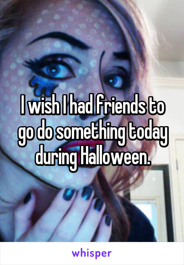 I wish I had friends to go do something today during Halloween.