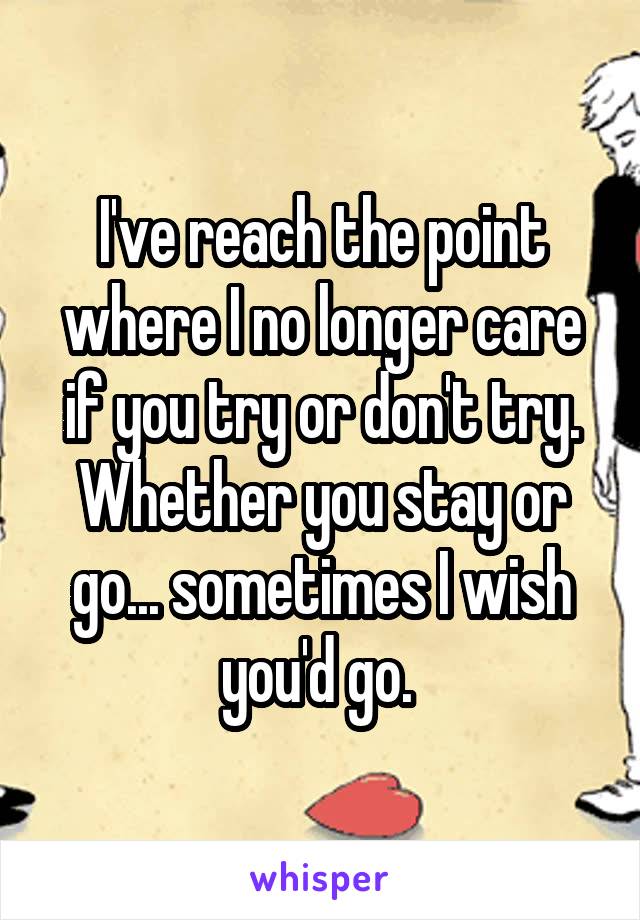 I've reach the point where I no longer care if you try or don't try. Whether you stay or go... sometimes I wish you'd go. 